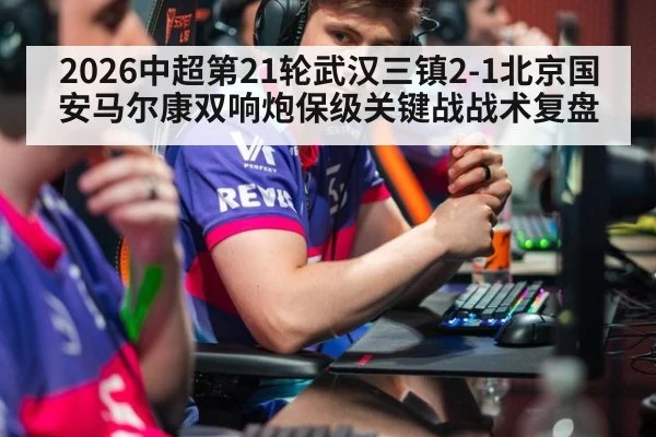 2026中超第21轮武汉三镇2-1北京国安马尔康双响炮保级关键战战术复盘